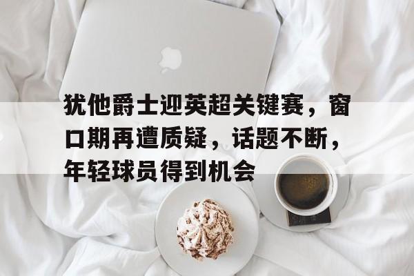犹他爵士迎英超关键赛，窗口期再遭质疑，话题不断，年轻球员得到机会(十二圆桌骑士名字及称号)